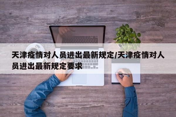 天津疫情对人员进出最新规定/天津疫情对人员进出最新规定要求