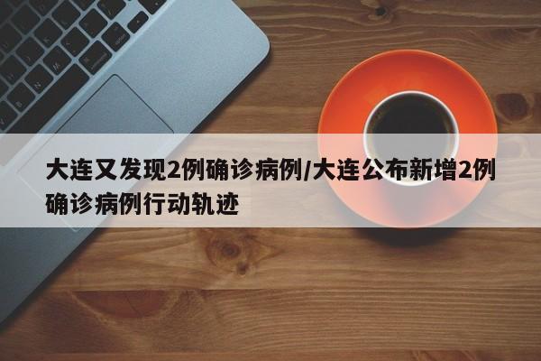 大连又发现2例确诊病例/大连公布新增2例确诊病例行动轨迹