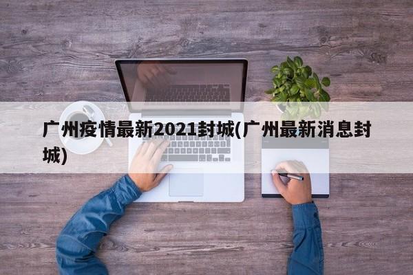 广州疫情最新2021封城(广州最新消息封城)
