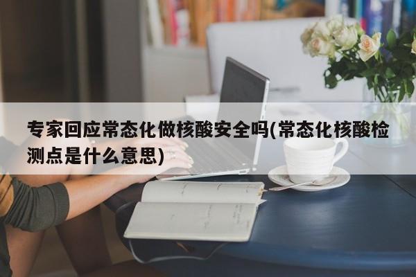 专家回应常态化做核酸安全吗(常态化核酸检测点是什么意思)