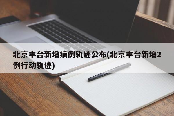 北京丰台新增病例轨迹公布(北京丰台新增2例行动轨迹)