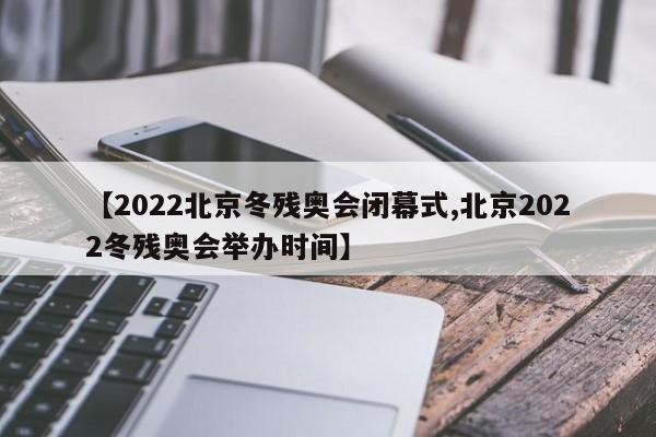 【2022北京冬残奥会闭幕式,北京2022冬残奥会举办时间】