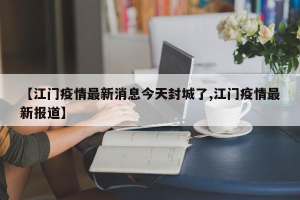 【江门疫情最新消息今天封城了,江门疫情最新报道】
