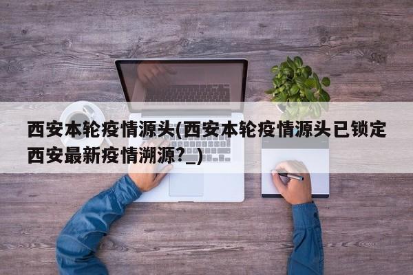 西安本轮疫情源头(西安本轮疫情源头已锁定西安最新疫情溯源?_)