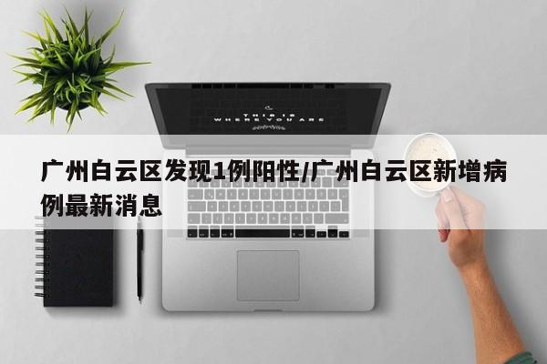广州白云区发现1例阳性/广州白云区新增病例最新消息