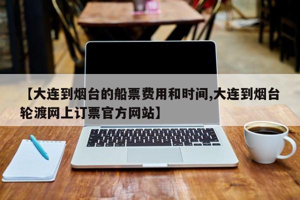 【大连到烟台的船票费用和时间,大连到烟台轮渡网上订票官方网站】