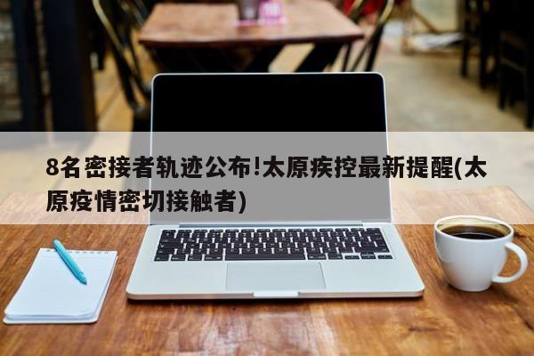 8名密接者轨迹公布!太原疾控最新提醒(太原疫情密切接触者)