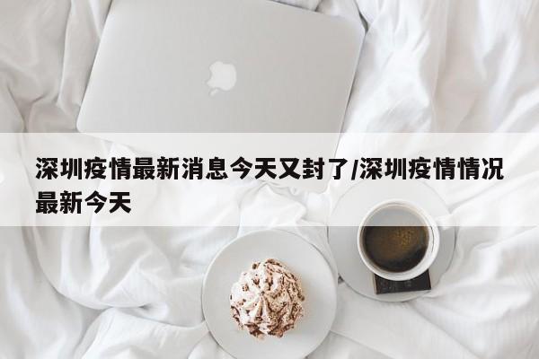 深圳疫情最新消息今天又封了/深圳疫情情况最新今天