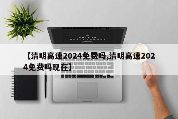 【清明高速2024免费吗,清明高速2024免费吗现在】