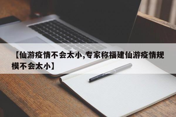 【仙游疫情不会太小,专家称福建仙游疫情规模不会太小】
