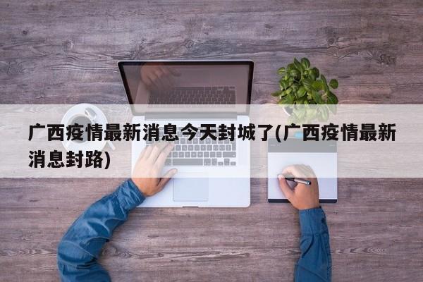 广西疫情最新消息今天封城了(广西疫情最新消息封路)