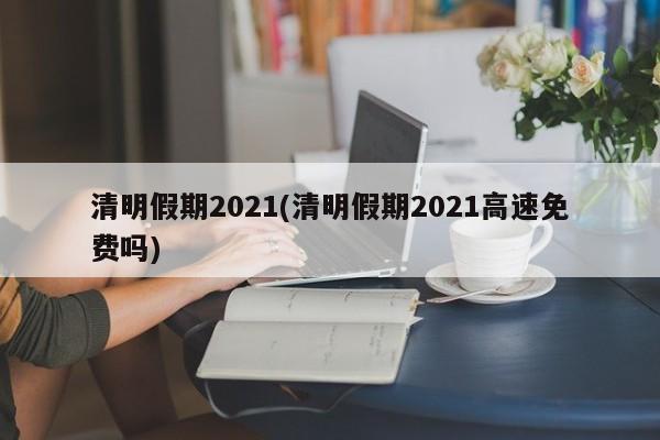 清明假期2021(清明假期2021高速免费吗)