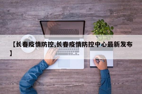 【长春疫情防控,长春疫情防控中心最新发布】