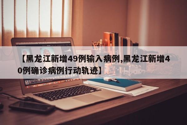 【黑龙江新增49例输入病例,黑龙江新增40例确诊病例行动轨迹】