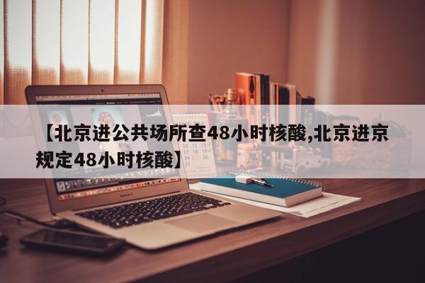 【北京进公共场所查48小时核酸,北京进京规定48小时核酸】
