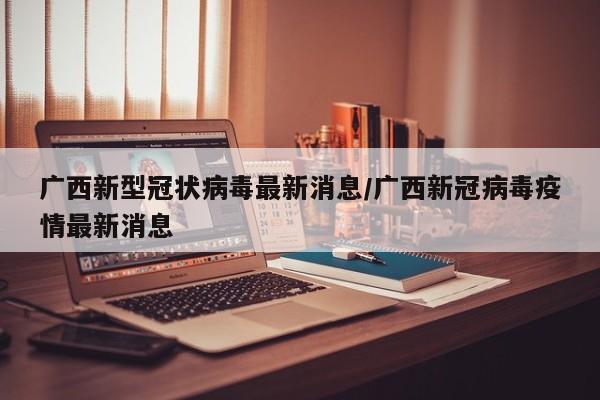 广西新型冠状病毒最新消息/广西新冠病毒疫情最新消息