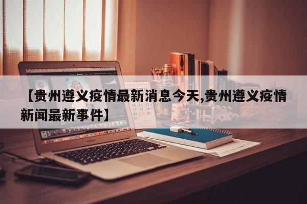 【贵州遵义疫情最新消息今天,贵州遵义疫情新闻最新事件】