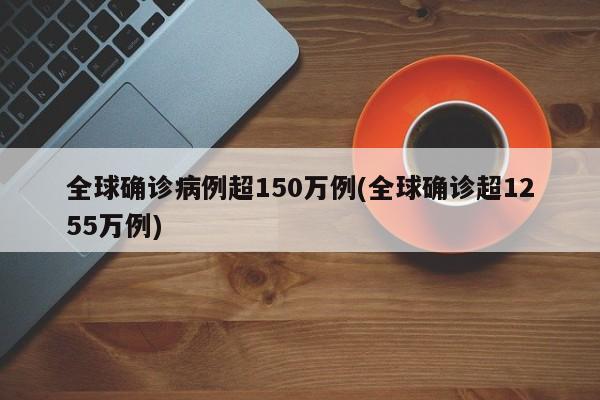 全球确诊病例超150万例(全球确诊超1255万例)