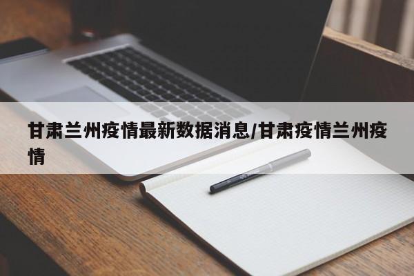 甘肃兰州疫情最新数据消息/甘肃疫情兰州疫情