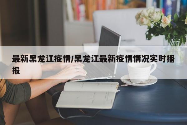最新黑龙江疫情/黑龙江最新疫情情况实时播报