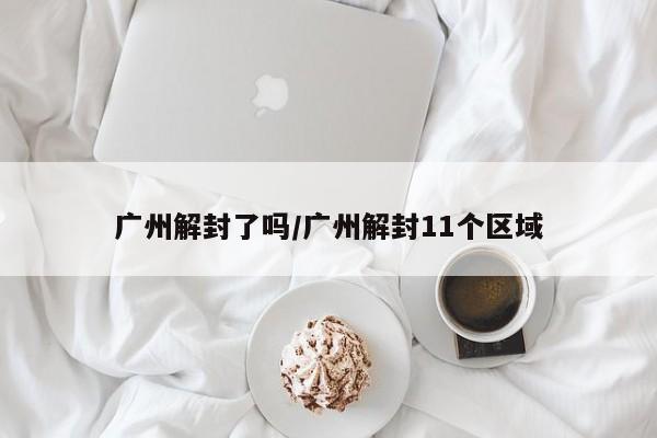 广州解封了吗/广州解封11个区域