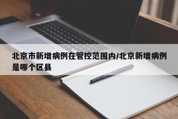 北京市新增病例在管控范围内/北京新增病例是哪个区县