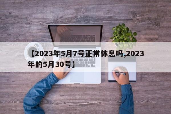 【2023年5月7号正常休息吗,2023年的5月30号】
