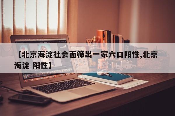 【北京海淀社会面筛出一家六口阳性,北京 海淀 阳性】