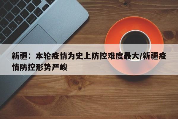 新疆：本轮疫情为史上防控难度最大/新疆疫情防控形势严峻