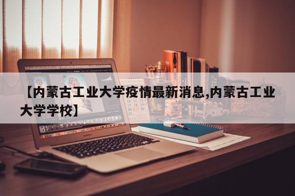 【内蒙古工业大学疫情最新消息,内蒙古工业大学学校】