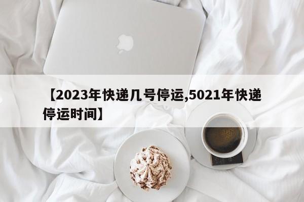 【2023年快递几号停运,5021年快递停运时间】
