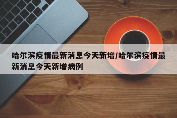 哈尔滨疫情最新消息今天新增/哈尔滨疫情最新消息今天新增病例