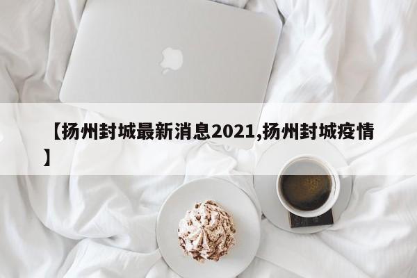 【扬州封城最新消息2021,扬州封城疫情】