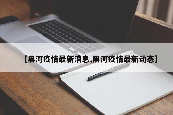【黑河疫情最新消息,黑河疫情最新动态】