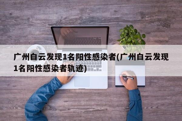 广州白云发现1名阳性感染者(广州白云发现1名阳性感染者轨迹)