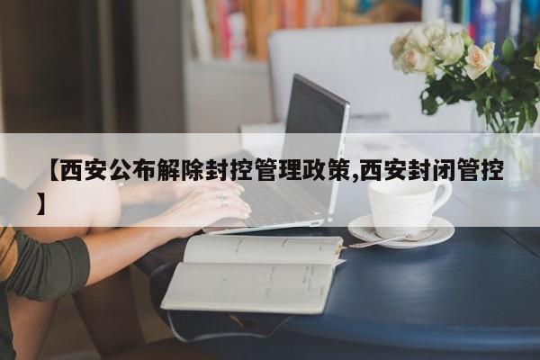 【西安公布解除封控管理政策,西安封闭管控】