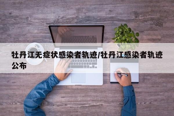 牡丹江无症状感染者轨迹/牡丹江感染者轨迹公布