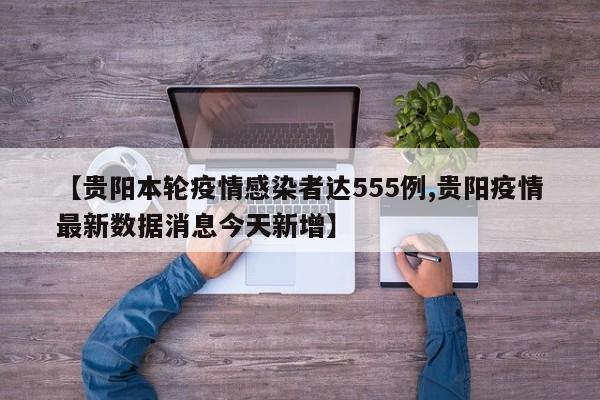 【贵阳本轮疫情感染者达555例,贵阳疫情最新数据消息今天新增】