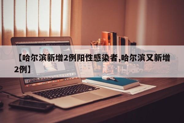 【哈尔滨新增2例阳性感染者,哈尔滨又新增2例】