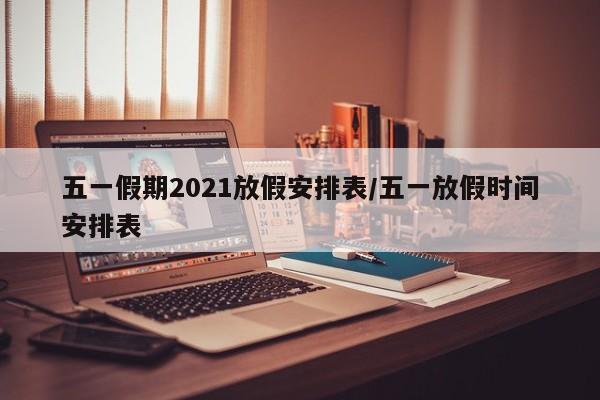 五一假期2021放假安排表/五一放假时间安排表