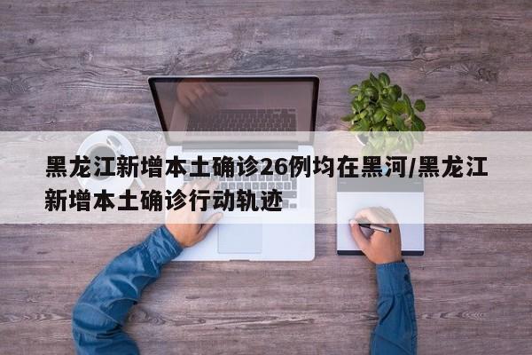 黑龙江新增本土确诊26例均在黑河/黑龙江新增本土确诊行动轨迹