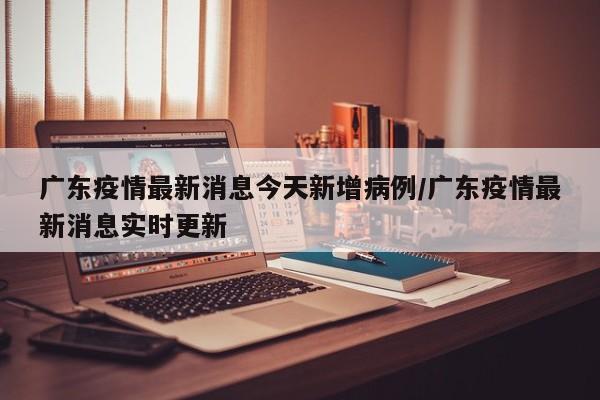广东疫情最新消息今天新增病例/广东疫情最新消息实时更新