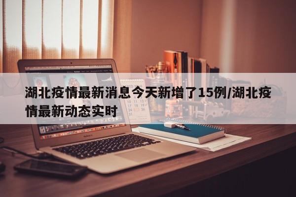 湖北疫情最新消息今天新增了15例/湖北疫情最新动态实时