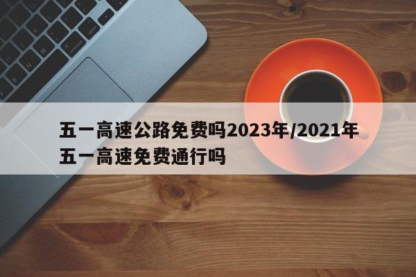 五一高速公路免费吗2023年/2021年五一高速免费通行吗
