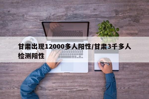 甘肃出现12000多人阳性/甘肃3千多人检测阳性