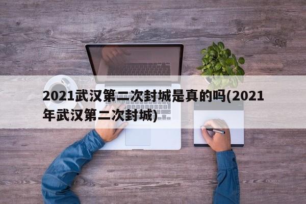 2021武汉第二次封城是真的吗(2021年武汉第二次封城)