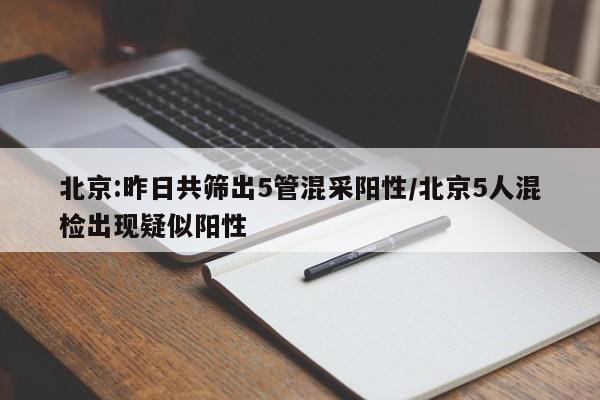 北京:昨日共筛出5管混采阳性/北京5人混检出现疑似阳性