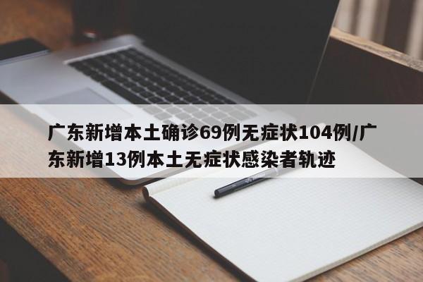 广东新增本土确诊69例无症状104例/广东新增13例本土无症状感染者轨迹