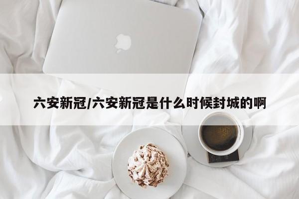 六安新冠/六安新冠是什么时候封城的啊