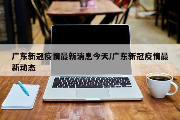 广东新冠疫情最新消息今天/广东新冠疫情最新动态